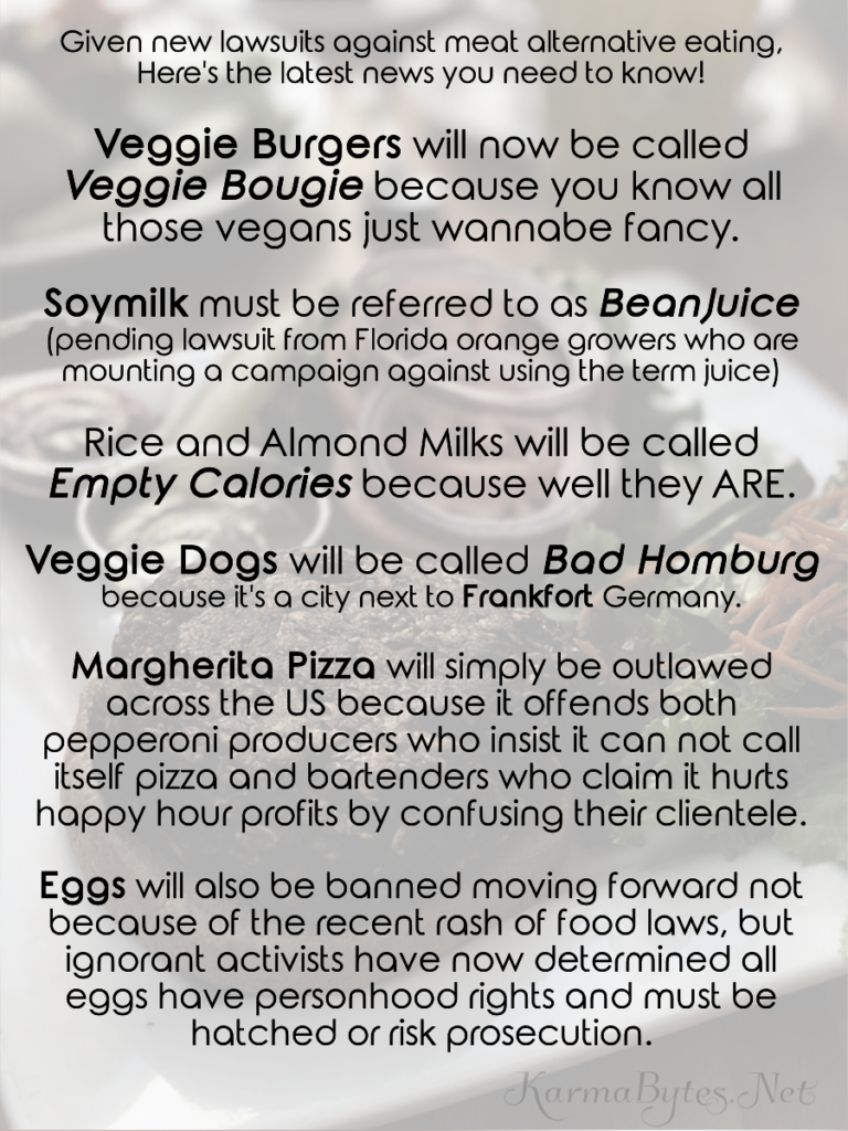 Given new lawsuits against the right to call a veggie burger a burger ... Here's the latest news you need to know!

Veggie Burgers will now be called veggie bougie because you know all those vegans just wannabe fancy.

Soymilk must be referred to as BeanJuice (pending lawsuit from Florida orange growers who are mounting a campaign against using the term juice)

Rice and Almond Milks will be called Empty Calories because well they ARE.

Veggie Dogs will be called Bad Homburg because it's a city next to Frankfort Germany.

Margherita Pizza will simply be outlawed across the US because it offends both pepperoni producers who insist it can not call itself pizza and bartenders who claim it hurts happy hour profits by confusing their clientele.

Eggs will also be banned moving forward not because of the recent rash of food laws, but ignorant activists have now determined all eggs have personhood rights and must be hatched or risk jail time.


