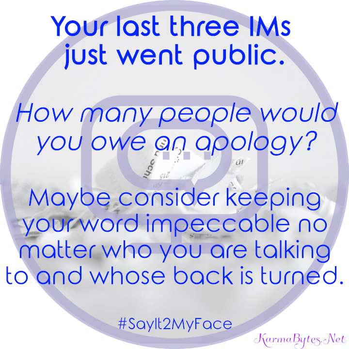 Your last three IMs 
just went public.

How many people would you owe an apology?

Maybe consider keeping your word impeccable no matter who you are talking to and whose back is turned.

#SayIt2MyFace
